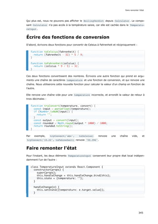 Qui plus est, nous ne pouvons pas afficher le BoilingVerdict depuis Calculator . Le compo-
sant Calculator n'a pas accès à la température saisie, car elle est cachée dans le Temperatu‐
reInput .
Écrire des fonctions de conversion
D'abord, écrivons deux fonctions pour convertir de Celsius à Fahrenheit et réciproquement :
Ces deux fonctions convertissent des nombres. Écrivons une autre fonction qui prend en argu-
ments une chaîne de caractères temperature et une fonction de conversion, et qui renvoie une
chaîne. Nous utiliserons cette nouvelle fonction pour calculer la valeur d'un champ en fonction de
l'autre.
Elle renvoie une chaîne vide pour une temperature incorrecte, et arrondit la valeur de retour à
trois décimales :
Par exemple, tryConvert('abc', toCelsius) renvoie une chaîne vide, et
tryConvert('10.22', toFahrenheit) renvoie '50.396' .
Faire remonter l'état
Pour l'instant, les deux éléments TemperatureInput conservent leur propre état local indépen-
damment l’un de l'autre :
function toCelsius(fahrenheit) {
return (fahrenheit - 32) * 5 / 9;
}
function toFahrenheit(celsius) {
return (celsius * 9 / 5) + 32;
}
function tryConvert(temperature, convert) {
const input = parseFloat(temperature);
if (Number.isNaN(input)) {
return '';
}
const output = convert(input);
const rounded = Math.round(output * 1000) / 1000;
return rounded.toString();
}
class TemperatureInput extends React.Component {
constructor(props) {
super(props);
this.handleChange = this.handleChange.bind(this);
this.state = {temperature: ''};
}
handleChange(e) {
this.setState({temperature: e.target.value});
}
Faire remonter l'état
345
 
