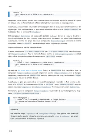 Cependant, nous voulons que les deux champs soient synchronisés. Lorsqu’on modifie le champ
en Celsius, celui en Fahrenheit doit refléter la température convertie, et réciproquement.
Avec React, partager l'état est possible en le déplaçant dans le plus proche ancêtre commun. On
appelle ça « faire remonter l'état ». Nous allons supprimer l'état local de TemperatureInput et
le déplacer dans le composant Calculator .
Si le composant Calculator est responsable de l'état partagé, il devient la « source de vérité »
pour la température des deux champs. Il peut leur fournir des valeurs qui soient cohérentes l’une
avec l’autre. Comme les props des deux composants TemperatureInput viennent du même
composant parent Calculator , les deux champs seront toujours synchronisés.
Voyons comment ça marche étape par étape.
D'abord, remplaçons this.state.temperature par this.props.temperature dans le compo-
sant TemperatureInput . Pour le moment, faisons comme si this.props.temperature existait
déjà, même si nous allons devoir la passer depuis Calculator plus tard :
On sait que les props sont en lecture seule. Quand la temperature était dans l'état local, le
composant TemperatureInput pouvait simplement appeler this.setState() pour la changer.
Cependant, maintenant que temperature vient du parent par une prop, le composant Tempe‐
ratureInput n'a pas le contrôle dessus.
Avec React, on gère généralement ça en rendant le composant « contrôlé ». Tout comme un élé-
ment DOM <input> accepte des props value et onChange , notre TemperatureInput peut ac-
cepter des props temperature et onTemperatureChange fournies par son parent Calculator .
Maintenant, quand le composant TemperatureInput veut mettre à jour la température, il ap-
pelle this.props.onTemperatureChange :
Remarque
Les noms de props temperature et onTemperatureChange n’ont pas de sens particulier.
On aurait pu les appeler n’importe comment, par exemple value et onChange , qui consti-
tuent une convention de nommage répandue.
render() {
const temperature = this.state.temperature;
// ...
render() {
// Avant : const temperature = this.state.temperature;
const temperature = this.props.temperature;
// ...
handleChange(e) {
// Avant : this.setState({temperature: e.target.value});
this.props.onTemperatureChange(e.target.value);
// ...
react
346
 