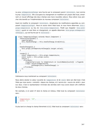La prop onTemperatureChange sera fournie par le composant parent Calculator , tout comme
la prop temperature . Elle s'occupera du changement en modifiant son propre état local, entraî-
nant un nouvel affichage des deux champs avec leurs nouvelles valeurs. Nous allons nous pen-
cher très bientôt sur l'implémentation du nouveau composant Calculator .
Avant de modifier le composant Calculator , récapitulons les modifications apportées au com-
posant TemperatureInput . Nous en avons retiré l'état local, et nous lisons désormais this.‐
props.temperature au lieu de this.state.temperature . Plutôt que d'appeler this.setS‐
tate() quand on veut faire un changement, on appelle désormais this.props.onTemperatu‐
reChange() , qui est fournie par le Calculator :
Intéressons-nous maintenant au composant Calculator .
Nous allons stocker la valeur courante de temperature et de scale dans son état local. C'est
l'état que nous avons « remonté » depuis les champs, et il servira de « source de vérité » pour
eux deux. C'est la représentation minimale des données dont nous avons besoin afin d'afficher
les deux champs.
Par exemple, si on saisit 37 dans le champ en Celsius, l'état local du composant Calculator
sera :
Si plus tard on change le champ Fahrenheit à 212, l'état local du composant Calculator sera :
class TemperatureInput extends React.Component {
constructor(props) {
super(props);
this.handleChange = this.handleChange.bind(this);
}
handleChange(e) {
this.props.onTemperatureChange(e.target.value);
}
render() {
const temperature = this.props.temperature;
const scale = this.props.scale;
return (
<fieldset>
<legend>Saisissez la température en {scaleNames[scale]} :</legend>
<input value={temperature}
onChange={this.handleChange} />
</fieldset>
);
}
}
{
temperature: '37',
scale: 'c'
}
Faire remonter l'état
347
 