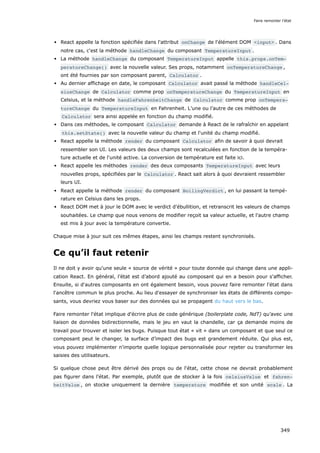 React appelle la fonction spécifiée dans l'attribut onChange de l'élément DOM <input> . Dans
notre cas, c'est la méthode handleChange du composant TemperatureInput .
La méthode handleChange du composant TemperatureInput appelle this.props.onTem‐
peratureChange() avec la nouvelle valeur. Ses props, notamment onTemperatureChange ,
ont été fournies par son composant parent, Calculator .
Au dernier affichage en date, le composant Calculator avait passé la méthode handleCel‐
siusChange de Calculator comme prop onTemperatureChange du TemperatureInput en
Celsius, et la méthode handleFahrenheitChange de Calculator comme prop onTempera‐
tureChange du TemperatureInput en Fahrenheit. L’une ou l’autre de ces méthodes de
Calculator sera ainsi appelée en fonction du champ modifié.
Dans ces méthodes, le composant Calculator demande à React de le rafraîchir en appelant
this.setState() avec la nouvelle valeur du champ et l'unité du champ modifié.
React appelle la méthode render du composant Calculator afin de savoir à quoi devrait
ressembler son UI. Les valeurs des deux champs sont recalculées en fonction de la tempéra-
ture actuelle et de l'unité active. La conversion de température est faite ici.
React appelle les méthodes render des deux composants TemperatureInput avec leurs
nouvelles props, spécifiées par le Calculator . React sait alors à quoi devraient ressembler
leurs UI.
React appelle la méthode render du composant BoilingVerdict , en lui passant la tempé-
rature en Celsius dans les props.
React DOM met à jour le DOM avec le verdict d'ébullition, et retranscrit les valeurs de champs
souhaitées. Le champ que nous venons de modifier reçoit sa valeur actuelle, et l'autre champ
est mis à jour avec la température convertie.
Chaque mise à jour suit ces mêmes étapes, ainsi les champs restent synchronisés.
Ce qu’il faut retenir
Il ne doit y avoir qu'une seule « source de vérité » pour toute donnée qui change dans une appli-
cation React. En général, l’état est d’abord ajouté au composant qui en a besoin pour s'afficher.
Ensuite, si d'autres composants en ont également besoin, vous pouvez faire remonter l'état dans
l'ancêtre commun le plus proche. Au lieu d'essayer de synchroniser les états de différents compo-
sants, vous devriez vous baser sur des données qui se propagent du haut vers le bas.
Faire remonter l'état implique d'écrire plus de code générique (boilerplate code, NdT) qu’avec une
liaison de données bidirectionnelle, mais le jeu en vaut la chandelle, car ça demande moins de
travail pour trouver et isoler les bugs. Puisque tout état « vit » dans un composant et que seul ce
composant peut le changer, la surface d’impact des bugs est grandement réduite. Qui plus est,
vous pouvez implémenter n'importe quelle logique personnalisée pour rejeter ou transformer les
saisies des utilisateurs.
Si quelque chose peut être dérivé des props ou de l'état, cette chose ne devrait probablement
pas figurer dans l'état. Par exemple, plutôt que de stocker à la fois celsiusValue et fahren‐
heitValue , on stocke uniquement la dernière temperature modifiée et son unité scale . La
Faire remonter l'état
349
 