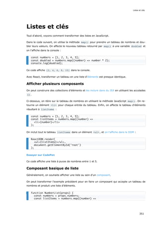 Listes et clés
Tout d'abord, voyons comment transformer des listes en JavaScript.
Dans le code suivant, on utilise la méthode map() pour prendre un tableau de nombres et dou-
bler leurs valeurs. On affecte le nouveau tableau retourné par map() à une variable doubled et
on l'affiche dans la console :
Ce code affiche [2, 4, 6, 8, 10] dans la console.
Avec React, transformer un tableau en une liste d'éléments est presque identique.
Afficher plusieurs composants
On peut construire des collections d'éléments et les inclure dans du JSX en utilisant les accolades
{} .
Ci-dessous, on itère sur le tableau de nombres en utilisant la méthode JavaScript map() . On re-
tourne un élément <li> pour chaque entrée du tableau. Enfin, on affecte le tableau d'éléments
résultant à listItems :
On inclut tout le tableau listItems dans un élément <ul> , et on l'affiche dans le DOM :
Essayer sur CodePen
Ce code affiche une liste à puces de nombres entre 1 et 5.
Composant basique de liste
Généralement, on souhaite afficher une liste au sein d’un composant.
On peut transformer l’exemple précédent pour en faire un composant qui accepte un tableau de
nombres et produit une liste d'éléments.
const numbers = [1, 2, 3, 4, 5];
const doubled = numbers.map((number) => number * 2);
console.log(doubled);
const numbers = [1, 2, 3, 4, 5];
const listItems = numbers.map((number) =>
<li>{number}</li>
);
ReactDOM.render(
<ul>{listItems}</ul>,
document.getElementById('root')
);
function NumberList(props) {
const numbers = props.numbers;
const listItems = numbers.map((number) =>
Listes et clés
351
 