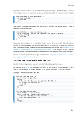 Le meilleur moyen de choisir une clé est d'utiliser quelque chose qui identifie de façon unique un
élément d'une liste parmi ses voisins. Le plus souvent on utilise l'ID de notre donnée comme clé :
Quand vous n'avez pas d'ID stable pour les éléments affichés, vous pouvez utiliser l'index de
l'élément en dernier recours :
Nous vous recommandons de ne pas utiliser l'index comme clé si l'ordre des éléments est sus-
ceptible de changer. Ça peut avoir un effet négatif sur les performances, et causer des problèmes
avec l'état du composant. Vous pouvez lire l'article de Robin Pokorny pour une explication en pro-
fondeur de l'impact négatif de l'utilisation de l'index comme clé (en anglais). Si vous choisissez
de ne pas donner explicitement de clé aux éléments d'une liste, React utilisera l’index par défaut.
Si vous voulez en apprendre davantage, consultez cette explication en profondeur de la raison
pour laquelle les clés sont nécessaires.
Extraire des composants avec des clés
Les clés n'ont une signification que dans le contexte du tableau qui les entoure.
Par exemple, si on extrait un composant ListItem , on doit garder la clé sur l'élément <ListI‐
tem /> dans le tableau, et non sur l'élément <li> dans le composant ListItem lui-même.
Exemple : utilisation erronée des clés
const todoItems = todos.map((todo) =>
<li key={todo.id}>
{todo.text}
</li>
);
const todoItems = todos.map((todo, index) =>
// Ne faites ceci que si les éléments n'ont pas d'ID stable
<li key={index}>
{todo.text}
</li>
);
function ListItem(props) {
const value = props.value;
return (
// Erroné ! Pas la peine de spécifier la clé ici :
<li key={value.toString()}>
{value}
</li>
);
}
function NumberList(props) {
const numbers = props.numbers;
const listItems = numbers.map((number) =>
// Erroné : la clé doit être spécifiée ici :
<ListItem value={number} />
);
return (
<ul>
Listes et clés
353
 