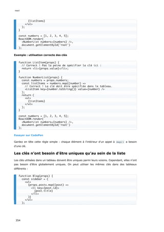 Exemple : utilisation correcte des clés
Essayer sur CodePen
Gardez en tête cette règle simple : chaque élément à l'intérieur d'un appel à map() a besoin
d'une clé.
Les clés n’ont besoin d’être uniques qu’au sein de la liste
Les clés utilisées dans un tableau doivent être uniques parmi leurs voisins. Cependant, elles n'ont
pas besoin d'être globalement uniques. On peut utiliser les mêmes clés dans des tableaux
différents :
{listItems}
</ul>
);
}
const numbers = [1, 2, 3, 4, 5];
ReactDOM.render(
<NumberList numbers={numbers} />,
document.getElementById('root')
);
function ListItem(props) {
// Correct ! Pas la peine de spécifier la clé ici :
return <li>{props.value}</li>;
}
function NumberList(props) {
const numbers = props.numbers;
const listItems = numbers.map((number) =>
// Correct ! La clé doit être spécifiée dans le tableau.
<ListItem key={number.toString()} value={number} />
);
return (
<ul>
{listItems}
</ul>
);
}
const numbers = [1, 2, 3, 4, 5];
ReactDOM.render(
<NumberList numbers={numbers} />,
document.getElementById('root')
);
function Blog(props) {
const sidebar = (
<ul>
{props.posts.map((post) =>
<li key={post.id}>
{post.title}
</li>
)}
</ul>
);
react
354
 