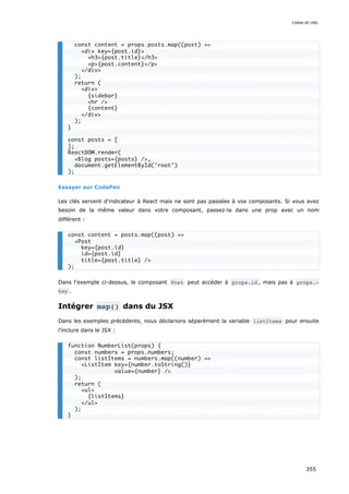 Essayer sur CodePen
Les clés servent d'indicateur à React mais ne sont pas passées à vos composants. Si vous avez
besoin de la même valeur dans votre composant, passez-la dans une prop avec un nom
différent :
Dans l'exemple ci-dessus, le composant Post peut accéder à props.id , mais pas à props.‐
key .
Intégrer map() dans du JSX
Dans les exemples précédents, nous déclarions séparément la variable listItems pour ensuite
l’inclure dans le JSX :
const content = props.posts.map((post) =>
<div key={post.id}>
<h3>{post.title}</h3>
<p>{post.content}</p>
</div>
);
return (
<div>
{sidebar}
<hr />
{content}
</div>
);
}
const posts = [
];
ReactDOM.render(
<Blog posts={posts} />,
document.getElementById('root')
);
const content = posts.map((post) =>
<Post
key={post.id}
id={post.id}
title={post.title} />
);
function NumberList(props) {
const numbers = props.numbers;
const listItems = numbers.map((number) =>
<ListItem key={number.toString()}
value={number} />
);
return (
<ul>
{listItems}
</ul>
);
}
Listes et clés
355
 