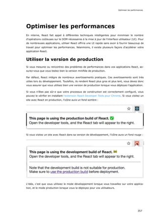Optimiser les performances
En interne, React fait appel à différentes techniques intelligentes pour minimiser le nombre
d'opérations coûteuses sur le DOM nécessaires à la mise à jour de l'interface utilisateur (UI). Pour
de nombreuses applications, utiliser React offrira une UI rapide sans avoir à fournir beaucoup de
travail pour optimiser les performances. Néanmoins, il existe plusieurs façons d'accélérer votre
application React.
Utiliser la version de production
Si vous mesurez ou rencontrez des problèmes de performances dans vos applications React, as-
surez-vous que vous testez bien la version minifiée de production.
Par défaut, React intègre de nombreux avertissements pratiques. Ces avertissements sont très
utiles lors du développement. Toutefois, ils rendent React plus gros et plus lent, vous devez donc
vous assurer que vous utilisez bien une version de production lorsque vous déployez l'application.
Si vous n'êtes pas sûr·e que votre processus de construction est correctement configuré, vous
pouvez le vérifier en installant l'extension React Developer Tools pour Chrome. Si vous visitez un
site avec React en production, l'icône aura un fond sombre :
Si vous visitez un site avec React dans sa version de développement, l'icône aura un fond rouge :
L’idée, c'est que vous utilisiez le mode développement lorsque vous travaillez sur votre applica-
tion, et le mode production lorsque vous la déployez pour vos utilisateurs.
Optimiser les performances
357
 