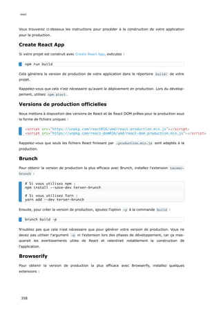 Vous trouverez ci-dessous les instructions pour procéder à la construction de votre application
pour la production.
Create React App
Si votre projet est construit avec Create React App, exécutez :
Cela génèrera la version de production de votre application dans le répertoire build/ de votre
projet.
Rappelez-vous que cela n'est nécessaire qu'avant le déploiement en production. Lors du dévelop-
pement, utilisez npm start .
Versions de production officielles
Nous mettons à disposition des versions de React et de React DOM prêtes pour la production sous
la forme de fichiers uniques :
Rappelez-vous que seuls les fichiers React finissant par .production.min.js sont adaptés à la
production.
Brunch
Pour obtenir la version de production la plus efficace avec Brunch, installez l'extension terser-
brunch :
Ensuite, pour créer la version de production, ajoutez l'option -p à la commande build :
N'oubliez pas que cela n'est nécessaire que pour générer votre version de production. Vous ne
devez pas utiliser l'argument -p ni l'extension lors des phases de développement, car ça mas-
querait les avertissements utiles de React et ralentirait notablement la construction de
l'application.
Browserify
Pour obtenir la version de production la plus efficace avec Browserify, installez quelques
extensions :
npm run build
<script src="https://unpkg.com/react@16/umd/react.production.min.js"></script>
<script src="https://unpkg.com/react-dom@16/umd/react-dom.production.min.js"></script>
# Si vous utilisez npm :
npm install --save-dev terser-brunch
# Si vous utilisez Yarn :
yarn add --dev terser-brunch
brunch build -p
react
358
 