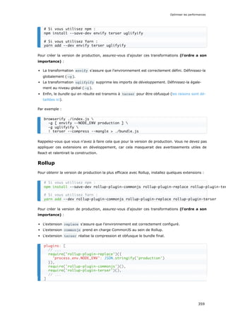 Pour créer la version de production, assurez-vous d'ajouter ces transformations (l'ordre a son
importance) :
La transformation envify s'assure que l'environnement est correctement défini. Définissez-la
globalement ( -g ).
La transformation uglifyify supprime les imports de développement. Définissez-la égale-
ment au niveau global ( -g ).
Enfin, le bundle qui en résulte est transmis à terser pour être obfusqué (les raisons sont dé-
taillées ici).
Par exemple :
Rappelez-vous que vous n'avez à faire cela que pour la version de production. Vous ne devez pas
appliquer ces extensions en développement, car cela masquerait des avertissements utiles de
React et ralentirait la construction.
Rollup
Pour obtenir la version de production la plus efficace avec Rollup, installez quelques extensions :
Pour créer la version de production, assurez-vous d'ajouter ces transformations (l'ordre a son
importance) :
L'extension replace s'assure que l'environnement est correctement configuré.
L'extension commonjs prend en charge CommonJS au sein de Rollup.
L'extension terser réalise la compression et obfusque le bundle final.
# Si vous utilisez npm :
npm install --save-dev envify terser uglifyify
# Si vous utilisez Yarn :
yarn add --dev envify terser uglifyify
browserify ./index.js 
-g [ envify --NODE_ENV production ] 
-g uglifyify 
| terser --compress --mangle > ./bundle.js
# Si vous utilisez npm :
npm install --save-dev rollup-plugin-commonjs rollup-plugin-replace rollup-plugin-ter
# Si vous utilisez Yarn :
yarn add --dev rollup-plugin-commonjs rollup-plugin-replace rollup-plugin-terser
plugins: [
// ...
require('rollup-plugin-replace')({
'process.env.NODE_ENV': JSON.stringify('production')
}),
require('rollup-plugin-commonjs')(),
require('rollup-plugin-terser')(),
// ...
]
Optimiser les performances
359
 
