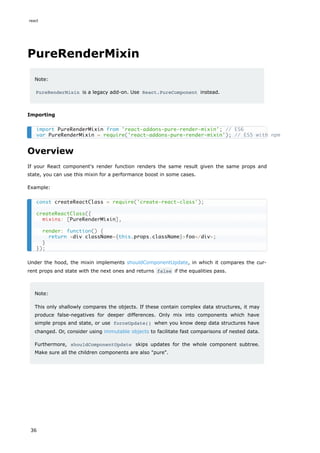 PureRenderMixin
Note:
PureRenderMixin is a legacy add-on. Use React.PureComponent instead.
Importing
Overview
If your React component's render function renders the same result given the same props and
state, you can use this mixin for a performance boost in some cases.
Example:
Under the hood, the mixin implements shouldComponentUpdate, in which it compares the cur-
rent props and state with the next ones and returns false if the equalities pass.
Note:
This only shallowly compares the objects. If these contain complex data structures, it may
produce false-negatives for deeper differences. Only mix into components which have
simple props and state, or use forceUpdate() when you know deep data structures have
changed. Or, consider using immutable objects to facilitate fast comparisons of nested data.
Furthermore, shouldComponentUpdate skips updates for the whole component subtree.
Make sure all the children components are also "pure".
import PureRenderMixin from 'react-addons-pure-render-mixin'; // ES6
var PureRenderMixin = require('react-addons-pure-render-mixin'); // ES5 with npm
const createReactClass = require('create-react-class');
createReactClass({
mixins: [PureRenderMixin],
render: function() {
return <div className={this.props.className}>foo</div>;
}
});
react
36
 