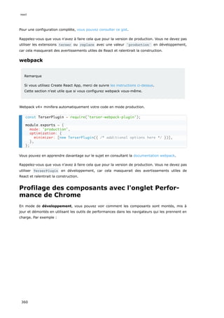 Pour une configuration complète, vous pouvez consulter ce gist.
Rappelez-vous que vous n'avez à faire cela que pour la version de production. Vous ne devez pas
utiliser les extensions terser ou replace avec une valeur 'production' en développement,
car cela masquerait des avertissements utiles de React et ralentirait la construction.
webpack
Remarque
Si vous utilisez Create React App, merci de suivre les instructions ci-dessus.
Cette section n'est utile que si vous configurez webpack vous-même.
Webpack v4+ minifera automatiquement votre code en mode production.
Vous pouvez en apprendre davantage sur le sujet en consultant la documentation webpack.
Rappelez-vous que vous n'avez à faire cela que pour la version de production. Vous ne devez pas
utiliser TerserPlugin en développement, car cela masquerait des avertissements utiles de
React et ralentirait la construction.
Profilage des composants avec l'onglet Perfor-
mance de Chrome
En mode de développement, vous pouvez voir comment les composants sont montés, mis à
jour et démontés en utilisant les outils de performances dans les navigateurs qui les prennent en
charge. Par exemple :
const TerserPlugin = require('terser-webpack-plugin');
module.exports = {
mode: 'production',
optimization: {
minimizer: [new TerserPlugin({ /* additional options here */ })],
},
};
react
360
 