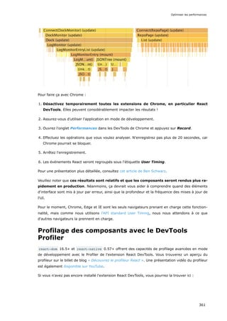 Pour faire ça avec Chrome :
1. Désactivez temporairement toutes les extensions de Chrome, en particulier React
DevTools. Elles peuvent considérablement impacter les résutats !
2. Assurez-vous d'utiliser l'application en mode de développement.
3. Ouvrez l'onglet Performances dans les DevTools de Chrome et appuyez sur Record.
4. Effectuez les opérations que vous voulez analyser. N'enregistrez pas plus de 20 secondes, car
Chrome pourrait se bloquer.
5. Arrêtez l'enregistrement.
6. Les événements React seront regroupés sous l'étiquette User Timing.
Pour une présentation plus détaillée, consultez cet article de Ben Schwarz.
Veuillez noter que ces résultats sont relatifs et que les composants seront rendus plus ra-
pidement en production. Néanmoins, ça devrait vous aider à comprendre quand des éléments
d'interface sont mis à jour par erreur, ainsi que la profondeur et la fréquence des mises à jour de
l'UI.
Pour le moment, Chrome, Edge et IE sont les seuls navigateurs prenant en charge cette fonction-
nalité, mais comme nous utilisons l'API standard User Timing, nous nous attendons à ce que
d'autres navigateurs la prennent en charge.
Profilage des composants avec le DevTools
Profiler
react-dom 16.5+ et react-native 0.57+ offrent des capacités de profilage avancées en mode
de développement avec le Profiler de l'extension React DevTools. Vous trouverez un aperçu du
profileur sur le billet de blog « Découvrez le profileur React ». Une présentation vidéo du profileur
est également disponible sur YouTube.
Si vous n'avez pas encore installé l'extension React DevTools, vous pourrez la trouver ici :
Optimiser les performances
361
 