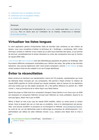 L'extension pour le navigateur Chrome.
L'extension pour le navigateur Firefox.
Le module pour Node.js.
Remarque
Un module de profilage pour la production de react-dom existe aussi dans react-dom/pr
ofiling . Pour en savoir plus sur l'utilisation de ce module, rendez-vous à l'adresse
fb.me/react-profiling.
Virtualiser les listes longues
Si votre application génère d'importantes listes de données (des centaines ou des milliers de
lignes), nous vous conseillons d'utiliser la technique de « fenêtrage » (windowing, NdT). Cette
technique consiste à n'afficher à tout instant qu'un petit sous-ensemble des lignes, ce qui permet
de diminuer considérablement le temps nécessaire au rendu des composants ainsi que le nombre
de nœuds DOM créés.
react-window et react-virtualized sont des bibliothèques populaires de gestion du fenêtrage. Elles
fournissent différents composants réutilisables pour afficher des listes, des grilles et des données
tabulaires. Vous pouvez également créer votre propre composant, comme l'a fait Twitter, si vous
voulez quelque chose de plus adapté à vos cas d'usage spécifiques.
Éviter la réconciliation
React construit et maintient une représentation interne de l’UI produite, représentation qui inclut
les éléments React renvoyés par vos composants. Elle permet à React d'éviter la création de
nœuds DOM superflus et l'accès excessif aux nœuds existants, dans la mesure où ces opérations
sont plus lentes que sur des objets JavaScript. On y fait parfois référence en parlant de « DOM
virtuel », mais ça fonctionne de la même façon avec React Native.
Quand les props ou l'état local d'un composant changent, React décide si une mise à jour du DOM
est nécessaire en comparant l'élément renvoyé avec l'élément du rendu précédent. Quand ils ne
sont pas égaux, React met à jour le DOM.
Même si React ne met à jour que les nœuds DOM modifiés, refaire un rendu prend un certain
temps. Dans la plupart des cas ce n'est pas un problème, mais si le ralentissement est percep-
tible, vous pouvez accélérer le processus en surchargeant la méthode shouldComponentUpdate
du cycle de vie, qui est déclenchée avant le démarrage du processus de rafraîchissement. L'im-
plémentation par défaut de cette méthode renvoie true , laissant ainsi React faire la mise à
jour :
shouldComponentUpdate(nextProps, nextState) {
return true;
}
react
362
 