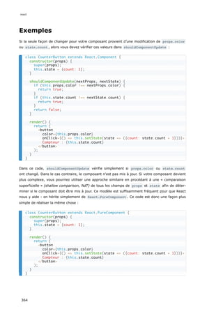 Exemples
Si la seule façon de changer pour votre composant provient d’une modification de props.color
ou state.count , alors vous devez vérifier ces valeurs dans shouldComponentUpdate :
Dans ce code, shouldComponentUpdate vérifie simplement si props.color ou state.count
ont changé. Dans le cas contraire, le composant n'est pas mis à jour. Si votre composant devient
plus complexe, vous pourriez utiliser une approche similaire en procédant à une « comparaison
superficielle » (shallow comparison, NdT) de tous les champs de props et state afin de déter-
miner si le composant doit être mis à jour. Ce modèle est suffisamment fréquent pour que React
nous y aide : on hérite simplement de React.PureComponent . Ce code est donc une façon plus
simple de réaliser la même chose :
class CounterButton extends React.Component {
constructor(props) {
super(props);
this.state = {count: 1};
}
shouldComponentUpdate(nextProps, nextState) {
if (this.props.color !== nextProps.color) {
return true;
}
if (this.state.count !== nextState.count) {
return true;
}
return false;
}
render() {
return (
<button
color={this.props.color}
onClick={() => this.setState(state => ({count: state.count + 1}))}>
Compteur : {this.state.count}
</button>
);
}
}
class CounterButton extends React.PureComponent {
constructor(props) {
super(props);
this.state = {count: 1};
}
render() {
return (
<button
color={this.props.color}
onClick={() => this.setState(state => ({count: state.count + 1}))}>
Compteur : {this.state.count}
</button>
);
}
}
react
364
 