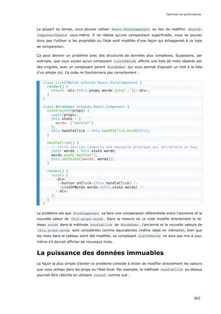 La plupart du temps, vous pouvez utiliser React.PureComponent au lieu de redéfinir should‐
ComponentUpdate vous-même. Il ne réalise qu'une comparaison superficielle, vous ne pouvez
donc pas l'utiliser si les propriétés ou l'état sont modifiés d'une façon qui échapperait à ce type
de comparaison.
Ça peut devenir un problème avec des structures de données plus complexes. Supposons, par
exemple, que vous voulez qu'un composant ListOfWords affiche une liste de mots séparés par
des virgules, avec un composant parent WordAdder qui vous permet d'ajouter un mot à la liste
d'un simple clic. Ce code ne fonctionnera pas correctement :
Le problème est que PureComponent va faire une comparaison référentielle entre l'ancienne et la
nouvelle valeur de this.props.words . Dans la mesure où ce code modifie directement le ta-
bleau words dans la méthode handleClick de WordAdder , l’ancienne et la nouvelle valeurs de
this.props.words sont considérées comme équivalentes (même objet en mémoire), bien que
les mots dans le tableau aient été modifiés. Le composant ListOfWords ne sera pas mis à jour,
même s'il devrait afficher de nouveaux mots.
La puissance des données immuables
La façon la plus simple d'éviter ce problème consiste à éviter de modifier directement les valeurs
que vous utilisez dans les props ou l’état local. Par exemple, la méthode handleClick au-dessus
pourrait être réécrite en utilisant concat comme suit :
class ListOfWords extends React.PureComponent {
render() {
return <div>{this.props.words.join(',')}</div>;
}
}
class WordAdder extends React.Component {
constructor(props) {
super(props);
this.state = {
words: ['marklar']
};
this.handleClick = this.handleClick.bind(this);
}
handleClick() {
// Cette section comporte une mauvaise pratique qui entraînera un bug.
const words = this.state.words;
words.push('marklar');
this.setState({words: words});
}
render() {
return (
<div>
<button onClick={this.handleClick} />
<ListOfWords words={this.state.words} />
</div>
);
}
}
Optimiser les performances
365
 