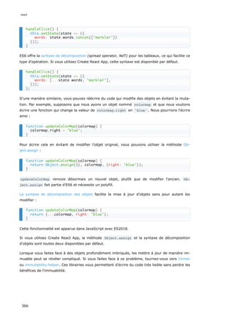ES6 offre la syntaxe de décomposition (spread operator, NdT) pour les tableaux, ce qui facilite ce
type d'opération. Si vous utilisez Create React App, cette syntaxe est disponible par défaut.
D'une manière similaire, vous pouvez réécrire du code qui modifie des objets en évitant la muta-
tion. Par exemple, supposons que nous ayons un objet nommé colormap et que nous voulions
écrire une fonction qui change la valeur de colormap.right en 'blue' . Nous pourrions l'écrire
ainsi :
Pour écrire cela en évitant de modifier l'objet original, nous pouvons utiliser la méthode Ob-
ject.assign :
updateColorMap renvoie désormais un nouvel objet, plutôt que de modifier l'ancien. Ob‐
ject.assign fait partie d'ES6 et nécessite un polyfill.
La syntaxe de décomposition des objets facilite la mise à jour d’objets sans pour autant les
modifier :
Cette fonctionnalité est apparue dans JavaScript avec ES2018.
Si vous utilisez Create React App, la méthode Object.assign et la syntaxe de décomposition
d'objets sont toutes deux disponibles par défaut.
Lorsque vous faites face à des objets profondément imbriqués, les mettre à jour de manière im-
muable peut se révéler compliqué. Si vous faites face à ce problème, tournez-vous vers Immer
ou immutability-helper. Ces librairies vous permettent d'écrire du code très lisible sans perdre les
bénéfices de l'immuabilité.
handleClick() {
this.setState(state => ({
words: state.words.concat(['marklar'])
}));
}
handleClick() {
this.setState(state => ({
words: [...state.words, 'marklar'],
}));
};
function updateColorMap(colormap) {
colormap.right = 'blue';
}
function updateColorMap(colormap) {
return Object.assign({}, colormap, {right: 'blue'});
}
function updateColorMap(colormap) {
return {...colormap, right: 'blue'};
}
react
366
 