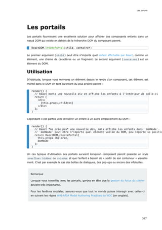 Les portails
Les portails fournissent une excellente solution pour afficher des composants enfants dans un
nœud DOM qui existe en dehors de la hiérarchie DOM du composant parent.
Le premier argument ( child ) peut être n'importe quel enfant affichable par React, comme un
élément, une chaine de caractères ou un fragment. Le second argument ( container ) est un
élément du DOM.
Utilisation
D’habitude, lorsque vous renvoyez un élément depuis le rendu d'un composant, cet élément est
monté dans le DOM en tant qu'enfant du plus proche parent :
Cependant il est parfois utile d'insérer un enfant à un autre emplacement du DOM :
Un cas typique d'utilisation des portails survient lorsqu'un composant parent possède un style
overflow: hidden ou z-index et que l'enfant a besoin de « sortir de son conteneur » visuelle-
ment. C’est par exemple le cas des boîtes de dialogues, des pop-ups ou encore des infobulles.
Remarque
Lorsque vous travaillez avec les portails, gardez en tête que la gestion du focus du clavier
devient très importante.
Pour les fenêtres modales, assurez-vous que tout le monde puisse interagir avec celles-ci
en suivant les règles WAI-ARIA Modal Authoring Practices du W3C (en anglais).
ReactDOM.createPortal(child, container)
render() {
// React monte une nouvelle div et affiche les enfants à l’intérieur de celle-ci
return (
<div>
{this.props.children}
</div>
);
}
render() {
// React *ne crée pas* une nouvelle div, mais affiche les enfants dans `domNode`.
// `domNode` peut être n’importe quel élément valide du DOM, peu importe sa positio
return ReactDOM.createPortal(
this.props.children,
domNode
);
}
Les portails
367
 