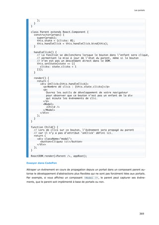 Essayer dans CodePen
Attraper un événement en cours de propagation depuis un portail dans un composant parent au-
torise le développement d'abstractions plus flexibles qui ne sont pas forcément liées aux portails.
Par exemple, si vous affichez un composant <Modal /> , le parent peut capturer ses événe-
ments, que le parent soit implémenté à base de portails ou non.
);
}
}
class Parent extends React.Component {
constructor(props) {
super(props);
this.state = {clicks: 0};
this.handleClick = this.handleClick.bind(this);
}
handleClick() {
// La fonction se déclenchera lorsque le bouton dans l’enfant sera cliqué,
// permettant la mise à jour de l’état du parent, même si le bouton
// n’en est pas un descendant direct dans le DOM.
this.setState(state => ({
clicks: state.clicks + 1
}));
}
render() {
return (
<div onClick={this.handleClick}>
<p>Nombre de clics : {this.state.clicks}</p>
<p>
Ouvrez les outils de développement de votre navigateur
pour observer que ce bouton n’est pas un enfant de la div
qui écoute les événements de clic.
</p>
<Modal>
<Child />
</Modal>
</div>
);
}
}
function Child() {
// Lors de clics sur ce bouton, l’événement sera propagé au parent
// car il n’y a pas d'attribut 'onClick' défini ici.
return (
<div className="modal">
<button>Cliquez ici</button>
</div>
);
}
ReactDOM.render(<Parent />, appRoot);
Les portails
369
 