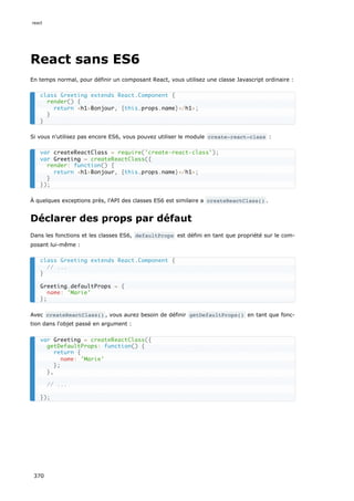 React sans ES6
En temps normal, pour définir un composant React, vous utilisez une classe Javascript ordinaire :
Si vous n'utilisez pas encore ES6, vous pouvez utiliser le module create-react-class :
À quelques exceptions près, l'API des classes ES6 est similaire a createReactClass() .
Déclarer des props par défaut
Dans les fonctions et les classes ES6, defaultProps est défini en tant que propriété sur le com-
posant lui-même :
Avec createReactClass() , vous aurez besoin de définir getDefaultProps() en tant que fonc-
tion dans l'objet passé en argument :
class Greeting extends React.Component {
render() {
return <h1>Bonjour, {this.props.name}</h1>;
}
}
var createReactClass = require('create-react-class');
var Greeting = createReactClass({
render: function() {
return <h1>Bonjour, {this.props.name}</h1>;
}
});
class Greeting extends React.Component {
// ...
}
Greeting.defaultProps = {
name: 'Marie'
};
var Greeting = createReactClass({
getDefaultProps: function() {
return {
name: 'Marie'
};
},
// ...
});
react
370
 