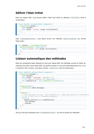Définir l'état initial
Dans les classes ES6, vous pouvez définir l'état local initial en affectant this.state dans le
constructeur :
Avec createReactClass() , vous devez fournir une méthode getInitialState qui renvoie
l'état initial :
Liaison automatique des méthodes
Dans les composants React déclarés en tant que classes ES6, les méthodes suivent la même sé-
mantique que dans toute classe ES6. Ça signifie qu'elles ne vont pas automatiquement lier this
a l'instance. Pour ce faire, vous devez utiliser .bind(this) dans le constructeur :
Tout ça n’est pas nécessaire avec createReactClass() , car elle lie toutes les méthodes :
class Counter extends React.Component {
constructor(props) {
super(props);
this.state = {count: props.initialCount};
}
// ...
}
var Counter = createReactClass({
getInitialState: function() {
return {count: this.props.initialCount};
},
// ...
});
class SayHello extends React.Component {
constructor(props) {
super(props);
this.state = {message: 'Bonjour !'};
// La ligne ci-dessous est importante !
this.handleClick = this.handleClick.bind(this);
}
handleClick() {
alert(this.state.message);
}
render() {
// Nous pouvons utiliser `this.handleClick` comme gestionnaire d’événements,
// car il est lié a l'instance courante.
return (
<button onClick={this.handleClick}>
Dis bonjour
</button>
);
}
}
React sans ES6
371
 