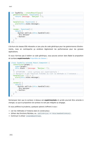 L'écriture de classes ES6 nécessite un peu plus de code générique pour les gestionnaires d'événe-
ments, mais en contrepartie ça améliore légèrement les performances pour les grosses
applications.
Si vous n’arrivez pas à tolérer ce code générique, vous pouvez activer dans Babel la proposition
de syntaxe expérimentale Propriétés de classes :
Remarquez bien que la syntaxe ci-dessus est expérimentale et qu'elle pourrait être amenée à
changer, ou que la proposition de syntaxe ne soit pas intégrée au langage.
Si vous préférez la prudence, quelques options s'offrent à vous :
Lier les méthodes à l'instance dans le constructeur.
Utiliser des fonctions fléchées, ex. onClick={(e) => this.handleClick(e)} .
Continuer à utiliser createReactClass .
var SayHello = createReactClass({
getInitialState: function() {
return {message: 'Bonjour !'};
},
handleClick: function() {
alert(this.state.message);
},
render: function() {
return (
<button onClick={this.handleClick}>
Dis bonjour
</button>
);
}
});
class SayHello extends React.Component {
constructor(props) {
super(props);
this.state = {message: 'Bonjour !'};
}
// ATTENTION : cette syntaxe est expérimentale !
// Recourir à une fonction fléchée va lier la méthode à l'instance :
handleClick = () => {
alert(this.state.message);
}
render() {
return (
<button onClick={this.handleClick}>
Dis bonjour
</button>
);
}
}
react
372
 