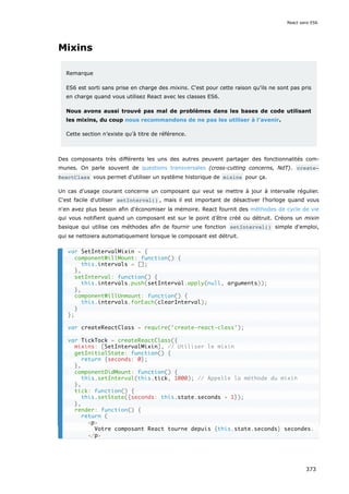 Mixins
Remarque
ES6 est sorti sans prise en charge des mixins. C'est pour cette raison qu'ils ne sont pas pris
en charge quand vous utilisez React avec les classes ES6.
Nous avons aussi trouvé pas mal de problèmes dans les bases de code utilisant
les mixins, du coup nous recommandons de ne pas les utiliser à l’avenir.
Cette section n’existe qu’à titre de référence.
Des composants très différents les uns des autres peuvent partager des fonctionnalités com-
munes. On parle souvent de questions transversales (cross-cutting concerns, NdT). create‐
ReactClass vous permet d'utiliser un système historique de mixins pour ça.
Un cas d'usage courant concerne un composant qui veut se mettre à jour à intervalle régulier.
C'est facile d'utiliser setInterval() , mais il est important de désactiver l’horloge quand vous
n'en avez plus besoin afin d'économiser la mémoire. React fournit des méthodes de cycle de vie
qui vous notifient quand un composant est sur le point d’être créé ou détruit. Créons un mixin
basique qui utilise ces méthodes afin de fournir une fonction setInterval() simple d'emploi,
qui se nettoiera automatiquement lorsque le composant est détruit.
var SetIntervalMixin = {
componentWillMount: function() {
this.intervals = [];
},
setInterval: function() {
this.intervals.push(setInterval.apply(null, arguments));
},
componentWillUnmount: function() {
this.intervals.forEach(clearInterval);
}
};
var createReactClass = require('create-react-class');
var TickTock = createReactClass({
mixins: [SetIntervalMixin], // Utiliser le mixin
getInitialState: function() {
return {seconds: 0};
},
componentDidMount: function() {
this.setInterval(this.tick, 1000); // Appelle la méthode du mixin
},
tick: function() {
this.setState({seconds: this.state.seconds + 1});
},
render: function() {
return (
<p>
Votre composant React tourne depuis {this.state.seconds} secondes.
</p>
React sans ES6
373
 