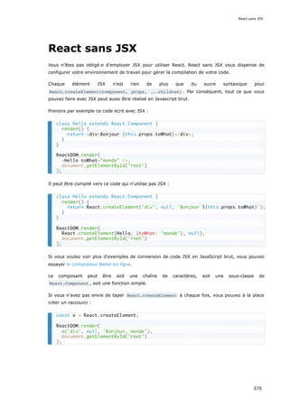 React sans JSX
Vous n'êtes pas obligé·e d'employer JSX pour utiliser React. React sans JSX vous dispense de
configurer votre environnement de travail pour gérer la compilation de votre code.
Chaque élément JSX n'est rien de plus que du sucre syntaxique pour
React.createElement(component, props, ...children) . Par conséquent, tout ce que vous
pouvez faire avec JSX peut aussi être réalisé en Javascript brut.
Prenons par exemple ce code écrit avec JSX :
Il peut être compilé vers ce code qui n'utilise pas JSX :
Si vous voulez voir plus d'exemples de conversion de code JSX en JavaScript brut, vous pouvez
essayer le compilateur Babel en ligne.
Le composant peut être soit une chaîne de caractères, soit une sous-classe de
React.Component , soit une fonction simple.
Si vous n'avez pas envie de taper React.createElement à chaque fois, vous pouvez à la place
créer un raccourci :
class Hello extends React.Component {
render() {
return <div>Bonjour {this.props.toWhat}</div>;
}
}
ReactDOM.render(
<Hello toWhat="monde" />,
document.getElementById('root')
);
class Hello extends React.Component {
render() {
return React.createElement('div', null, `Bonjour ${this.props.toWhat}`);
}
}
ReactDOM.render(
React.createElement(Hello, {toWhat: 'monde'}, null),
document.getElementById('root')
);
const e = React.createElement;
ReactDOM.render(
e('div', null, 'Bonjour, monde'),
document.getElementById('root')
);
React sans JSX
375
 