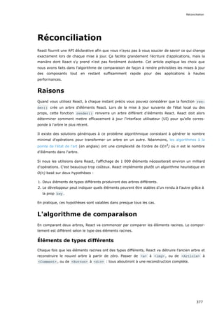 Réconciliation
React fournit une API déclarative afin que vous n'ayez pas à vous soucier de savoir ce qui change
exactement lors de chaque mise à jour. Ça facilite grandement l'écriture d'applications, mais la
manière dont React s’y prend n'est pas forcément évidente. Cet article explique les choix que
nous avons faits dans l'algorithme de comparaison de façon à rendre prévisibles les mises à jour
des composants tout en restant suffisamment rapide pour des applications à hautes
performances.
Raisons
Quand vous utilisez React, à chaque instant précis vous pouvez considérer que la fonction ren‐
der() crée un arbre d'éléments React. Lors de la mise à jour suivante de l’état local ou des
props, cette fonction render() renverra un arbre différent d'éléments React. React doit alors
déterminer comment mettre efficacement à jour l'interface utilisateur (UI) pour qu'elle corres-
ponde à l'arbre le plus récent.
Il existe des solutions génériques à ce problème algorithmique consistant à générer le nombre
minimal d'opérations pour transformer un arbre en un autre. Néanmoins, les algorithmes à la
pointe de l'état de l'art (en anglais) ont une complexité de l'ordre de O(n3
) où n est le nombre
d'éléments dans l'arbre.
Si nous les utilisions dans React, l'affichage de 1 000 éléments nécessiterait environ un milliard
d'opérations. C’est beaucoup trop coûteux. React implémente plutôt un algorithme heuristique en
O(n) basé sur deux hypothèses :
1. Deux éléments de types différents produiront des arbres différents.
2. Le développeur peut indiquer quels éléments peuvent être stables d’un rendu à l’autre grâce à
la prop key .
En pratique, ces hypothèses sont valables dans presque tous les cas.
L'algorithme de comparaison
En comparant deux arbres, React va commencer par comparer les éléments racines. Le compor-
tement est différent selon le type des éléments racines.
Éléments de types différents
Chaque fois que les éléments racines ont des types différents, React va détruire l'ancien arbre et
reconstruire le nouvel arbre à partir de zéro. Passer de <a> à <img> , ou de <Article> à
<Comment> , ou de <Button> à <div> : tous aboutiront à une reconstruction complète.
Réconciliation
377
 
