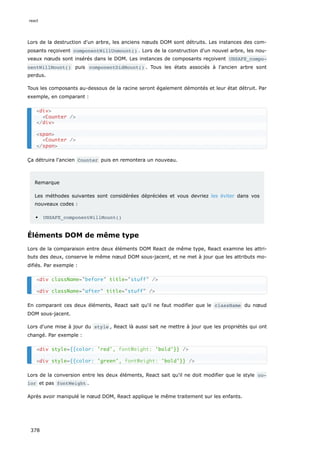 Lors de la destruction d'un arbre, les anciens nœuds DOM sont détruits. Les instances des com-
posants reçoivent componentWillUnmount() . Lors de la construction d'un nouvel arbre, les nou-
veaux nœuds sont insérés dans le DOM. Les instances de composants reçoivent UNSAFE_compo‐
nentWillMount() puis componentDidMount() . Tous les états associés à l'ancien arbre sont
perdus.
Tous les composants au-dessous de la racine seront également démontés et leur état détruit. Par
exemple, en comparant :
Ça détruira l'ancien Counter puis en remontera un nouveau.
Remarque
Les méthodes suivantes sont considérées dépréciées et vous devriez les éviter dans vos
nouveaux codes :
UNSAFE_componentWillMount()
Éléments DOM de même type
Lors de la comparaison entre deux éléments DOM React de même type, React examine les attri-
buts des deux, conserve le même nœud DOM sous-jacent, et ne met à jour que les attributs mo-
difiés. Par exemple :
En comparant ces deux éléments, React sait qu'il ne faut modifier que le className du nœud
DOM sous-jacent.
Lors d'une mise à jour du style , React là aussi sait ne mettre à jour que les propriétés qui ont
changé. Par exemple :
Lors de la conversion entre les deux éléments, React sait qu'il ne doit modifier que le style co‐
lor et pas fontWeight .
Après avoir manipulé le nœud DOM, React applique le même traitement sur les enfants.
<div>
<Counter />
</div>
<span>
<Counter />
</span>
<div className="before" title="stuff" />
<div className="after" title="stuff" />
<div style={{color: 'red', 'bold'}} />
<div style={{color: 'green', 'bold'}} />
fontWeight:
fontWeight:
react
378
 