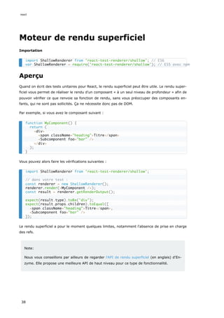Moteur de rendu superficiel
Importation
Aperçu
Quand on écrit des tests unitaires pour React, le rendu superficiel peut être utile. Le rendu super-
ficiel vous permet de réaliser le rendu d'un composant « à un seul niveau de profondeur » afin de
pouvoir vérifier ce que renvoie sa fonction de rendu, sans vous préoccuper des composants en-
fants, qui ne sont pas sollicités. Ça ne nécessite donc pas de DOM.
Par exemple, si vous avez le composant suivant :
Vous pouvez alors faire les vérifications suivantes :
Le rendu superficiel a pour le moment quelques limites, notamment l'absence de prise en charge
des refs.
Note:
Nous vous conseillons par ailleurs de regarder l'API de rendu superficiel (en anglais) d'En-
zyme. Elle propose une meilleure API de haut niveau pour ce type de fonctionnalité.
import ShallowRenderer from 'react-test-renderer/shallow'; // ES6
var ShallowRenderer = require('react-test-renderer/shallow'); // ES5 avec npm
function MyComponent() {
return (
<div>
<span className="heading">Titre</span>
<Subcomponent foo="bar" />
</div>
);
}
import ShallowRenderer from 'react-test-renderer/shallow';
// dans votre test :
const renderer = new ShallowRenderer();
renderer.render(<MyComponent />);
const result = renderer.getRenderOutput();
expect(result.type).toBe('div');
expect(result.props.children).toEqual([
<span className="heading">Titre</span>,
<Subcomponent foo="bar" />
]);
react
38
 