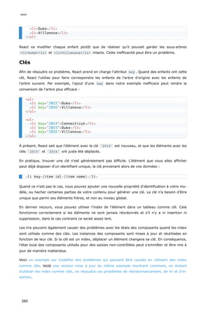 React va modifier chaque enfant plutôt que de réaliser qu'il pouvait garder les sous-arbres
<li>Duke</li> et <li>Villanova</li> intacts. Cette inefficacité peut être un problème.
Clés
Afin de résoudre ce problème, React prend en charge l'attribut key . Quand des enfants ont cette
clé, React l'utilise pour faire correspondre les enfants de l'arbre d'origine avec les enfants de
l'arbre suivant. Par exemple, l'ajout d'une key dans notre exemple inefficace peut rendre la
conversion de l'arbre plus efficace :
À présent, React sait que l'élément avec la clé '2014' est nouveau, et que les éléments avec les
clés '2015' et '2016' ont juste été déplacés.
En pratique, trouver une clé n'est généralement pas difficile. L'élément que vous allez afficher
peut déjà disposer d'un identifiant unique, la clé provenant alors de vos données :
Quand ce n'est pas le cas, vous pouvez ajouter une nouvelle propriété d'identification à votre mo-
dèle, ou hacher certaines parties de votre contenu pour générer une clé. La clé n’a besoin d’être
unique que parmi ses éléments frères, et non au niveau global.
En dernier recours, vous pouvez utiliser l'index de l'élément dans un tableau comme clé. Cela
fonctionne correctement si les éléments ne sont jamais réordonnés et s’il n’y a ni insertion ni
suppression, dans le cas contraire ce serait assez lent.
Les tris peuvent également causer des problèmes avec les états des composants quand les index
sont utilisés comme des clés. Les instances des composants sont mises à jour et réutilisées en
fonction de leur clé. Si la clé est un index, déplacer un élément changera sa clé. En conséquence,
l'état local des composants utilisés pour des saisies non-contrôlées peut s'emmêler et être mis à
jour de manière inattendue.
Voici un exemple sur CodePen des problèmes qui peuvent être causés en utilisant des index
comme clés. Voilà une version mise à jour du même exemple montrant comment, en évitant
d'utiliser les index comme clés, on résoudra ces problèmes de réordonnancement, de tri et d'in-
sertion.
<li>Duke</li>
<li>Villanova</li>
</ul>
<ul>
<li key="2015">Duke</li>
<li key="2016">Villanova</li>
</ul>
<ul>
<li key="2014">Connecticut</li>
<li key="2015">Duke</li>
<li key="2016">Villanova</li>
</ul>
<li key={item.id}>{item.name}</li>
react
380
 
