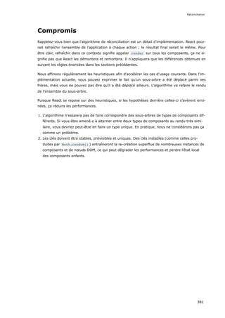 Compromis
Rappelez-vous bien que l'algorithme de réconciliation est un détail d'implémentation. React pour-
rait rafraîchir l'ensemble de l'application à chaque action ; le résultat final serait le même. Pour
être clair, rafraîchir dans ce contexte signifie appeler render sur tous les composants, ça ne si-
gnifie pas que React les démontera et remontera. Il n'appliquera que les différences obtenues en
suivant les règles énoncées dans les sections précédentes.
Nous affinons régulièrement les heuristiques afin d'accélérer les cas d'usage courants. Dans l'im-
plémentation actuelle, vous pouvez exprimer le fait qu'un sous-arbre a été déplacé parmi ses
frères, mais vous ne pouvez pas dire qu'il a été déplacé ailleurs. L'algorithme va refaire le rendu
de l'ensemble du sous-arbre.
Puisque React se repose sur des heuristiques, si les hypothèses derrière celles-ci s’avèrent erro-
nées, ça réduira les performances.
1. L'algorithme n'essaiera pas de faire correspondre des sous-arbres de types de composants dif-
férents. Si vous êtes amené·e à alterner entre deux types de composants au rendu très simi-
laire, vous devriez peut-être en faire un type unique. En pratique, nous ne considérons pas ça
comme un problème.
2. Les clés doivent être stables, prévisibles et uniques. Des clés instables (comme celles pro-
duites par Math.random() ) entraîneront la re-création superflue de nombreuses instances de
composants et de nœuds DOM, ce qui peut dégrader les performances et perdre l'état local
des composants enfants.
Réconciliation
381
 