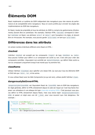 Éléments DOM
React implémente un système de DOM indépendant des navigateurs pour des raisons de perfor-
mance et de compatibilité entre navigateurs. Nous en avons profité pour arrondir les angles des
implémentations du DOM des navigateurs.
En React, toutes les propriétés et tous les attributs du DOM (y compris les gestionnaires d'événe-
ments) doivent être en camelCase. Par exemple, l'attribut HTML tabindex correspond à l'attri-
but tabIndex en React. Les attributs aria-* et data-* sont l’exception à la règle, et doivent
être en minuscules. Par exemple, vous pouvez garder aria-label en tant que aria-label .
Différences dans les attributs
Un certain nombre d'attributs diffèrent entre React et HTML :
checked
L'attribut checked est accepté par les composants <input> de type checkbox ou radio .
Vous pouvez l'utiliser pour définir si un composant est coché ou non. C'est utile pour créer des
composants contrôlés. L'équivalent non-contrôlé est defaultChecked , qui définit l'état coché ou
non du composant uniquement lorsqu'il est monté pour la première fois.
className
Utilisez l'attribut className pour spécifier une classe CSS. Ça vaut pour tous les éléments DOM
et SVG tels que <div> , <a> , et les autres.
Si vous utilisez React avec les Web Components (ce qui est rare), utilisez plutôt l'attribut class .
dangerouslySetInnerHTML
dangerouslySetInnerHTML est l'équivalent React de innerHTML dans le DOM des navigateurs.
En règle générale, définir le HTML directement depuis le code est risqué car il est trop facile d'ex-
poser vos utilisateurs à une attaque de type cross-site scripting (XSS). C'est pourquoi vous pou-
vez définir le HTML directement depuis React, mais vous devez taper dangerouslySetInner‐
HTML et passer un objet avec une clé __html , pour vous souvenir que c'est dangereux. Par
exemple :
function createMarkup() {
return {__html: 'Premier &middot; Second'};
}
function MyComponent() {
return <div dangerouslySetInnerHTML={createMarkup()} />;
}
react
382
 