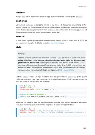 htmlFor
Puisque for est un mot réservé en JavaScript, les éléments React utilisent plutôt htmlFor .
onChange
L'événement onChange se comporte comme on s'y attend : à chaque fois qu'un champ de for-
mulaire change, cet événement est déclenché. Nous utilisons délibérément un comportement dif-
férent de celui des navigateurs car le nom onChange est un faux-ami et React s'appuie sur cet
événement pour traiter les saisies utilisateurs en temps réel.
selected
Si vous voulez signaler qu’une option est sélectionnée, utilisez plutôt sa valeur dans le value de
son <select> . Pour plus de détails, consultez « La balise select ».
style
Remarque
Certains exemples dans la documentation utilisent style par souci de commodité, mais
utiliser l'attribut style comme méthode principale pour styler les éléments est
généralement déconseillé. Dans la plupart des cas, vous devriez plutôt utiliser class‐
Name pour référencer des classes définies dans une feuille de style CSS externe. Dans les
applications React, on utilise plus fréquemment style pour ajouter des styles calculés dy-
namiquement au moment de l‘affichage. Voir également FAQ : styles et CSS.
L'attribut style accepte un objet JavaScript avec des propriétés en camelCase plutôt qu'une
chaîne de caractères CSS. C'est conforme à la propriété JavaScript style , plus performant, et
évite des failles de sécurité XSS. Par exemple :
Notez que ces styles ne sont pas automatiquement préfixés. Pour prendre en charge les naviga-
teurs plus anciens vous devez fournir les propriétés de styles correspondantes :
const divStyle = {
color: 'blue',
backgroundImage: 'url(' + imgUrl + ')',
};
function HelloWorldComponent() {
return <div style={divStyle}>Bonjour, monde !</div>;
}
const divStyle = {
WebkitTransition: 'all', // notez le 'W' majuscule ici
msTransition: 'all' // 'ms' est le seul préfixe fournisseur en minuscules
};
Éléments DOM
383
 