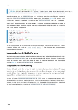 Les clés de style sont en camelCase pour être cohérentes avec les propriétés des nœuds du
DOM (ex. node.style.backgroundImage ). Les préfixes fournisseurs hormis ms doivent com-
mencer avec une lettre majuscule. C'est pour ça que WebkitTransition a un « W » majuscule.
React ajoute automatiquement le suffixe « px » à certaines propriétés numériques de style. Si
vous voulez une autre unité que « px », spécifiez la valeur sous forme de chaîne de caractères
avec l'unité désirée. Par exemple :
Toutes les propriétés de style ne sont pas systématiquement converties en pixels pour autant.
Certaines restent sans unité (ex. zoom , order , flex ). La liste complète des propriétés sans
unité peut-être consultée ici.
suppressContentEditableWarning
Normalement un avertissement apparaît lorsqu'un élément avec des enfants est également mar-
qué comme contentEditable , car ça ne fonctionnera pas. Cet attribut supprime cet avertisse-
ment. Ne l'utilisez pas à moins que vous ne soyez en train de développer une bibliothèque
comme Draft.js, qui gère contentEditable manuellement.
suppressHydrationWarning
Si vous utilisez le rendu côté serveur de React, normalement un avertissement apparaît lorsque
le serveur et le client produisent des contenus différents. Cependant, dans certains cas rares, il
est très difficile—voire impossible—de garantir un contenu identique. Par exemple, les horoda-
tages diffèrent généralement entre le serveur et le client.
Si vous définissez suppressHydrationWarning à true , React ne vous avertira pas des diffé-
rences dans les attributs et le contenu de cet élément. Ça ne fonctionne qu’à un niveau de pro-
fondeur, et c’est conçu comme une échappatoire. N'en abusez pas. Pour en apprendre davantage
sur la phase d'hydratation, consultez la documentation de ReactDOM.hydrate() .
function ComponentWithTransition() {
return <div style={divStyle}>Ça devrait fonctionner dans tous les navigateurs</div>;
}
// Style résultat : '10px'
<div style={{ height: 10 }}>
Bonjour, monde !
</div>
// Style résultat : '10%'
<div style={{ height: '10%' }}>
Bonjour, monde !
</div>
react
384
 