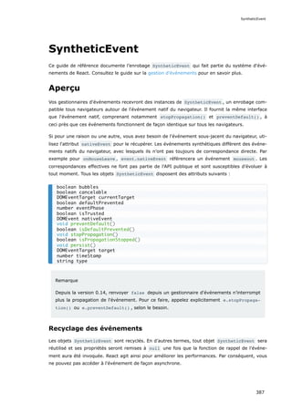 SyntheticEvent
Ce guide de référence documente l’enrobage SyntheticEvent qui fait partie du système d'évé-
nements de React. Consultez le guide sur la gestion d'événements pour en savoir plus.
Aperçu
Vos gestionnaires d'événements recevront des instances de SyntheticEvent , un enrobage com-
patible tous navigateurs autour de l'événement natif du navigateur. Il fournit la même interface
que l'événement natif, comprenant notamment stopPropagation() et preventDefault() , à
ceci près que ces événements fonctionnent de façon identique sur tous les navigateurs.
Si pour une raison ou une autre, vous avez besoin de l'événement sous-jacent du navigateur, uti-
lisez l'attribut nativeEvent pour le récupérer. Les événements synthétiques diffèrent des événe-
ments natifs du navigateur, avec lesquels ils n’ont pas toujours de correspondance directe. Par
exemple pour onMouseLeave , event.nativeEvent référencera un événement mouseout . Les
correspondances effectives ne font pas partie de l'API publique et sont susceptibles d’évoluer à
tout moment. Tous les objets SyntheticEvent disposent des attributs suivants :
Remarque
Depuis la version 0.14, renvoyer false depuis un gestionnaire d'événements n’interrompt
plus la propagation de l'événement. Pour ce faire, appelez explicitement e.stopPropaga‐
tion() ou e.preventDefault() , selon le besoin.
Recyclage des événements
Les objets SyntheticEvent sont recyclés. En d’autres termes, tout objet SyntheticEvent sera
réutilisé et ses propriétés seront remises à null une fois que la fonction de rappel de l'événe-
ment aura été invoquée. React agit ainsi pour améliorer les performances. Par consé­
quent, vous
ne pouvez pas accéder à l'événement de façon asynchrone.
boolean bubbles
boolean cancelable
DOMEventTarget currentTarget
boolean defaultPrevented
number eventPhase
boolean isTrusted
DOMEvent nativeEvent
void preventDefault()
boolean isDefaultPrevented()
void stopPropagation()
boolean isPropagationStopped()
void persist()
DOMEventTarget target
number timeStamp
string type
SyntheticEvent
387
 