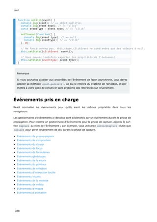 Remarque
Si vous souhaitez accéder aux propriétés de l'événement de façon asynchrone, vous devez
appeler sa méthode event.persist() , ce qui le retirera du système de recyclage, et per-
mettra à votre code de conserver sans problème des références sur l’événement.
Événements pris en charge
React normalise les événements pour qu’ils aient les mêmes propriétés dans tous les
navigateurs.
Les gestionnaires d'événements ci-dessous sont déclenchés par un événement durant la phase de
propagation. Pour inscrire un gestionnaire d'événements pour la phase de capture, ajoutez le suf-
fixe Capture au nom de l'événement ; par exemple, vous utiliserez onClickCapture plutôt que
onClick pour gérer l'événement de clic durant la phase de capture.
Événements de presse-papiers
Événements de composition
Événements du clavier
Événements de focus
Événements de formulaires
Événements génériques
Événements de la souris
Événements du pointeur
Événements de sélection
Événements d'interaction tactile
Événements visuels
Événements de la molette
Événements de média
Événements d'images
Événements d'animation
function onClick(event) {
console.log(event); // => objet nullifié.
console.log(event.type); // => "click"
const eventType = event.type; // => "click"
setTimeout(function() {
console.log(event.type); // => null
console.log(eventType); // => "click"
}, 0);
// Ne fonctionnera pas. this.state.clickEvent ne contiendra que des valeurs à null.
this.setState({clickEvent: event});
// Vous pouvez toutefois exporter les propriétés de l'événement.
this.setState({eventType: event.type});
}
react
388
 
