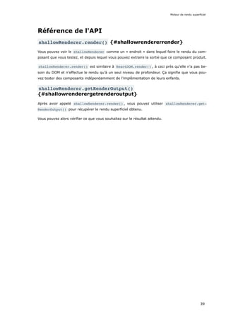 Référence de l'API
shallowRenderer.render() {#shallowrendererrender}
Vous pouvez voir le shallowRenderer comme un « endroit » dans lequel faire le rendu du com-
posant que vous testez, et depuis lequel vous pouvez extraire la sortie que ce composant produit.
shallowRenderer.render() est similaire à ReactDOM.render() , à ceci près qu'elle n'a pas be-
soin du DOM et n’effectue le rendu qu’à un seul niveau de profondeur. Ça signifie que vous pou-
vez tester des composants indépendamment de l'implémentation de leurs enfants.
shallowRenderer.getRenderOutput()
{#shallowrenderergetrenderoutput}
Après avoir appelé shallowRenderer.render() , vous pouvez utiliser shallowRenderer.get‐
RenderOutput() pour récupérer le rendu superficiel obtenu.
Vous pouvez alors vérifier ce que vous souhaitez sur le résultat attendu.
Moteur de rendu superficiel
39
 