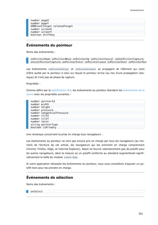 Événements du pointeur
Noms des événements :
Les événements onPointerEnter et onPointerLeave se propagent de l'élément qui vient
d'être quitté par le pointeur à celui sur lequel le pointeur arrive (au lieu d'une propagation clas-
sique) et n'ont pas de phase de capture.
Propriétés :
Comme défini par la spécification W3, les événements du pointeur étendent les événements de la
souris avec les propriétés suivantes :
Une remarque concernant la prise en charge tous navigateurs :
Les événements du pointeur ne sont pas encore pris en charge par tous les navigateurs (au mo-
ment de l'écriture de cet article, les navigateurs qui les prennent en charge comprennent
Chrome, Firefox, Edge, et Internet Explorer). React ne fournit volontairement pas de polyfill pour
les autres navigateurs, dans la mesure où un polyfill conforme au standard augmenterait signifi-
cativement la taille du module react-dom .
Si votre application nécessite les événements du pointeur, nous vous conseillons d'ajouter un po-
lyfill tiers pour les prendre en charge.
Événements de sélection
Noms des événements :
number pageX
number pageY
DOMEventTarget relatedTarget
number screenX
number screenY
boolean shiftKey
onPointerDown onPointerMove onPointerUp onPointerCancel onGotPointerCapture
onLostPointerCapture onPointerEnter onPointerLeave onPointerOver onPointerOut
number pointerId
number width
number height
number pressure
number tangentialPressure
number tiltX
number tiltY
number twist
string pointerType
boolean isPrimary
onSelect
SyntheticEvent
391
 