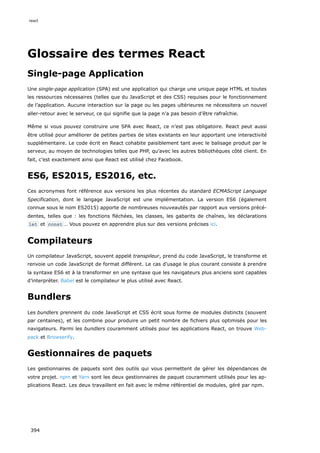 Glossaire des termes React
Single-page Application
Une single-page application (SPA) est une application qui charge une unique page HTML et toutes
les ressources nécessaires (telles que du JavaScript et des CSS) requises pour le fonctionnement
de l’application. Aucune interaction sur la page ou les pages ultérieures ne nécessitera un nouvel
aller-retour avec le serveur, ce qui signifie que la page n’a pas besoin d’être rafraîchie.
Même si vous pouvez construire une SPA avec React, ce n’est pas obligatoire. React peut aussi
être utilisé pour améliorer de petites parties de sites existants en leur apportant une interactivité
supplémentaire. Le code écrit en React cohabite paisiblement tant avec le balisage produit par le
serveur, au moyen de technologies telles que PHP, qu’avec les autres bibliothèques côté client. En
fait, c’est exactement ainsi que React est utilisé chez Facebook.
ES6, ES2015, ES2016, etc.
Ces acronymes font référence aux versions les plus récentes du standard ECMAScript Language
Specification, dont le langage JavaScript est une implémentation. La version ES6 (également
connue sous le nom ES2015) apporte de nombreuses nouveautés par rapport aux versions précé-
dentes, telles que : les fonctions fléchées, les classes, les gabarits de chaînes, les déclarations
let et const … Vous pouvez en apprendre plus sur des versions précises ici.
Compilateurs
Un compilateur JavaScript, souvent appelé transpileur, prend du code JavaScript, le transforme et
renvoie un code JavaScript de format différent. Le cas d’usage le plus courant consiste à prendre
la syntaxe ES6 et à la transformer en une syntaxe que les navigateurs plus anciens sont capables
d’interpréter. Babel est le compilateur le plus utilisé avec React.
Bundlers
Les bundlers prennent du code JavaScript et CSS écrit sous forme de modules distincts (souvent
par centaines), et les combine pour produire un petit nombre de fichiers plus optimisés pour les
navigateurs. Parmi les bundlers couramment utilisés pour les applications React, on trouve Web-
pack et Browserify.
Gestionnaires de paquets
Les gestionnaires de paquets sont des outils qui vous permettent de gérer les dépendances de
votre projet. npm et Yarn sont les deux gestionnaires de paquet couramment utilisés pour les ap-
plications React. Les deux travaillent en fait avec le même référentiel de modules, géré par npm.
react
394
 