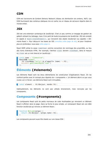 CDN
CDN est l’acronyme de Content Delivery Network (réseau de distribution de contenu, NdT). Les
CDN fournissent des contenus statiques mis en cache via un réseau de serveurs répartis dans le
monde entier.
JSX
JSX est une extension syntaxique de JavaScript. C’est un peu comme un langage de gestion de
gabarit utilisant du balisage, mais il tire parti de toute la puissance de JavaScript. JSX est compilé
en appels à React.createElement() , qui renvoient des objets JavaScript nus appelés « élé-
ments React ». Pour découvrir les bases de JSX consultez cette page de doc, et pour l’explorer
plus en profondeur vous avez cette page-ci.
React DOM utilise la casse camelCase comme convention de nommage des propriétés, au lieu
des noms d’attributs HTML. Par exemple, l’attribut class devient className , dans la mesure
où class est un mot réservé en JavaScript :
Éléments {#elements}
Les éléments React sont les blocs élémentaires de construction d’applications React. On les
confond parfois avec le concept plus répandu de « composants ». Un élément décrit ce que vous
voulez voir à l’écran. Les éléments React sont immuables.
Habituellement, les éléments ne sont pas utilisés directement, mais renvoyés par les
composants.
Composants {#components}
Les composants React sont de petits morceaux de code réutilisables qui renvoient un élément
React à afficher dans la page. Dans sa forme la plus simple, un composant React est une bête
fonction JavaScript qui renvoie un élément React :
Les composants peuvent aussi être basés sur une classe ES6 :
const name = 'Clémentine';
ReactDOM.render(
<h1 className="hello">Je m’appelle {name} !</h1>,
document.getElementById('root')
);
const element = <h1>Bonjour, monde</h1>;
function Welcome(props) {
return <h1>Bonjour, {props.name}</h1>;
}
Glossaire des termes React
395
 