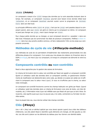 state {#state}
Un composant a besoin d’un state lorsque des données qui lui sont associées évoluent dans le
temps. Par exemple, un composant Checkbox pourrait avoir besoin d’une donnée d’état local
isChecked , et un composant NewsFeed pourrait vouloir suivre la progression de fetched‐
Posts dans son état local.
La principale différence entre state et props , c’est que les props sont passées depuis le com-
posant parent, alors que state est géré en interne par le composant lui-même. Un composant
ne peut pas changer ses props , mais il peut changer son state .
Pour chaque petite donnée qui va changer, un seul composant devrait la « posséder » dans son
état local. N’essayez pas de synchroniser les états de plusieurs composants. Préférez le faire re-
monter dans leur plus proche ancêtre commun, et faire redescendre l’info via les props aux com-
posants concernés.
Méthodes de cycle de vie {#lifecycle-methods}
Les méthodes de cycle de vie permettent d’implémenter des traitements personnalisés lors des
différentes phases d’un composant. Il en existe pour les phases de création et d’insertion dans le
DOM (montage), de mise à jour du composant, et lorsque le composant est démonté et retiré du
DOM.
Composants contrôlés ou non-contrôlés
React a deux approches pour la gestion des saisies de formulaire.
Un champ de formulaire dont la valeur est contrôlée par React est appelé un composant contrôlé.
Quand un utilisateur saisit des données dans un composant contrôlé, un gestionnaire d’événe-
ments de modification est déclenché dans votre code, qui décide si la saisie est valide (en ré-affi-
chant le composant avec la valeur mise à jour). Si vous ne ré-affichez pas le champ, sa valeur
reste inchangée.
Un composant non-contrôlé fonctionne comme les champs habituels non gérés par React. Quand
un utilisateur saisit des données dans un champ de formulaire (une zone de texte, une liste dé-
roulante, etc.) l’information mise à jour est reflétée sans que React ait quoi que ce soit à faire. En
revanche, cela signifie aussi que vous ne pouvez pas, à la volée, contraindre ou formater les don-
nées saisies.
Dans la plupart des cas, vous devriez utiliser des champs contrôlés.
Clés {#keys}
Une « clé » (key) est un attribut spécial que vous devez ajouter quand vous créez des tableaux
d’éléments. Les clés aident React à identifier quels éléments ont changé, ont été ajoutés ou reti-
rés. Les clés sont à placer sur les éléments du tableau pour leur donner une identité stable.
Glossaire des termes React
397
 