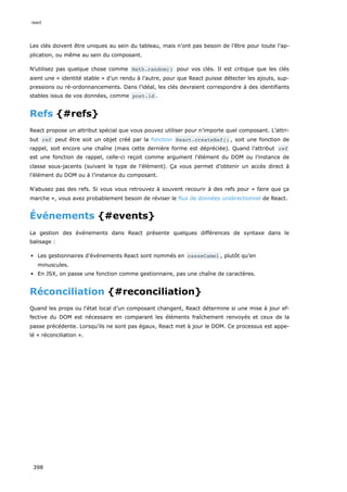 Les clés doivent être uniques au sein du tableau, mais n’ont pas besoin de l’être pour toute l’ap-
plication, ou même au sein du composant.
N’utilisez pas quelque chose comme Math.random() pour vos clés. Il est critique que les clés
aient une « identité stable » d’un rendu à l’autre, pour que React puisse détecter les ajouts, sup-
pressions ou ré-ordonnancements. Dans l’idéal, les clés devraient correspondre à des identifiants
stables issus de vos données, comme post.id .
Refs {#refs}
React propose un attribut spécial que vous pouvez utiliser pour n’importe quel composant. L’attri-
but ref peut être soit un objet créé par la fonction React.createRef() , soit une fonction de
rappel, soit encore une chaîne (mais cette dernière forme est dépréciée). Quand l’attribut ref
est une fonction de rappel, celle-ci reçoit comme argument l’élément du DOM ou l’instance de
classe sous-jacents (suivant le type de l’élément). Ça vous permet d’obtenir un accès direct à
l’élément du DOM ou à l’instance du composant.
N’abusez pas des refs. Si vous vous retrouvez à souvent recourir à des refs pour « faire que ça
marche », vous avez probablement besoin de réviser le flux de données unidirectionnel de React.
Événements {#events}
La gestion des événements dans React présente quelques différences de syntaxe dans le
balisage :
Les gestionnaires d’événements React sont nommés en casseCamel , plutôt qu’en
minuscules.
En JSX, on passe une fonction comme gestionnaire, pas une chaîne de caractères.
Réconciliation {#reconciliation}
Quand les props ou l’état local d’un composant changent, React détermine si une mise à jour ef-
fective du DOM est nécessaire en comparant les éléments fraîchement renvoyés et ceux de la
passe précédente. Lorsqu’ils ne sont pas égaux, React met à jour le DOM. Ce processus est appe-
lé « réconciliation ».
react
398
 