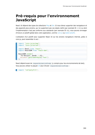 Pré-requis pour l'environnement
JavaScript
React 16 dépend des types de collections Map et Set. Si vous devez supporter des navigateurs et
des appareils plus anciens, qui ne supportent pas ces objets natifs (par exemple IE < 11) ou dont
l'implémentation n'est pas conforme aux standards (par exemple IE 11), vous pouvez envisager
d'inclure un polyfill global dans votre application, comme core-js ou babel-polyfill.
L'utilisation d'un polyfill pour supporter React 16 sur les anciens navigateurs internet, grâce à
core-js, peut ressembler à ceci :
React dépend aussi de requestAnimationFrame (y compris pour les environnements de test).
Vous pouvez utiliser le paquet raf pour émuler requestAnimationFrame :
import 'core-js/es/map';
import 'core-js/es/set';
import React from 'react';
import ReactDOM from 'react-dom';
ReactDOM.render(
<h1>Bonjour, monde !</h1>,
document.getElementById('root')
);
import 'raf/polyfill';
Pré-requis pour l'environnement JavaScript
399
 
