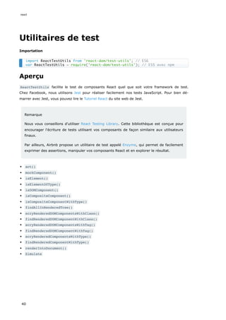 Utilitaires de test
Importation
Aperçu
ReactTestUtils facilite le test de composants React quel que soit votre framework de test.
Chez Facebook, nous utilisons Jest pour réaliser facilement nos tests JavaScript. Pour bien dé-
marrer avec Jest, vous pouvez lire le Tutoriel React du site web de Jest.
Remarque
Nous vous conseillons d’utiliser React Testing Library. Cette bibliothèque est conçue pour
encourager l'écriture de tests utilisant vos composants de façon similaire aux utilisateurs
finaux.
Par ailleurs, Airbnb propose un utilitaire de test appelé Enzyme, qui permet de facilement
exprimer des assertions, manipuler vos composants React et en explorer le résultat.
act()
mockComponent()
isElement()
isElementOfType()
isDOMComponent()
isCompositeComponent()
isCompositeComponentWithType()
findAllInRenderedTree()
scryRenderedDOMComponentsWithClass()
findRenderedDOMComponentWithClass()
scryRenderedDOMComponentsWithTag()
findRenderedDOMComponentWithTag()
scryRenderedComponentsWithType()
findRenderedComponentWithType()
renderIntoDocument()
Simulate
import ReactTestUtils from 'react-dom/test-utils'; // ES6
var ReactTestUtils = require('react-dom/test-utils'); // ES5 avec npm
react
40
 
