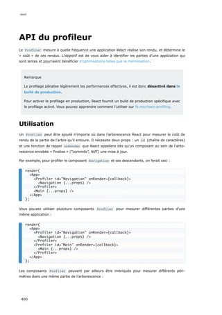API du profileur
Le Profiler mesure à quelle fréquence une application React réalise son rendu, et détermine le
« coût » de ces rendus. L’objectif est de vous aider à identifier les parties d’une application qui
sont lentes et pourraient bénéficier d’optimisations telles que la mémoïsation.
Remarque
Le profilage pénalise légèrement les performances effectives, il est donc désactivé dans le
build de production.
Pour activer le profilage en production, React fournit un build de production spécifique avec
le profilage activé. Vous pouvez apprendre comment l’utiliser sur fb.me/react-profiling.
Utilisation
Un Profiler peut être ajouté n’importe où dans l’arborescence React pour mesurer le coût de
rendu de la partie de l’arbre qu’il entoure. Il nécessite deux props : un id (chaîne de caractères)
et une fonction de rappel onRender que React appellera dès qu’un composant au sein de l’arbo-
rescence enrobée « finalise » (“commits”, NdT) une mise à jour.
Par exemple, pour profiler le composant Navigation et ses descendants, on ferait ceci :
Vous pouvez utiliser plusieurs composants Profiler pour mesurer différentes parties d’une
même application :
Les composants Profiler peuvent par ailleurs être imbriqués pour mesurer différents péri-
mètres dans une même partie de l’arborescence :
render(
<App>
<Profiler id="Navigation" onRender={callback}>
<Navigation {...props} />
</Profiler>
<Main {...props} />
</App>
);
render(
<App>
<Profiler id="Navigation" onRender={callback}>
<Navigation {...props} />
</Profiler>
<Profiler id="Main" onRender={callback}>
<Main {...props} />
</Profiler>
</App>
);
react
400
 