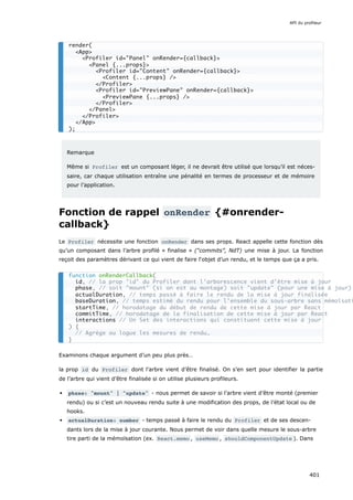 Remarque
Même si Profiler est un composant léger, il ne devrait être utilisé que lorsqu’il est néces-
saire, car chaque utilisation entraîne une pénalité en termes de processeur et de mémoire
pour l’application.
Fonction de rappel onRender {#onrender-
callback}
Le Profiler nécessite une fonction onRender dans ses props. React appelle cette fonction dès
qu’un composant dans l’arbre profilé « finalise » (“commits”, NdT) une mise à jour. La fonction
reçoit des paramètres dérivant ce qui vient de faire l‘objet d’un rendu, et le temps que ça a pris.
Examinons chaque argument d’un peu plus près…
la prop id du Profiler dont l’arbre vient d’être finalisé. On s’en sert pour identifier la partie
de l’arbre qui vient d’être finalisée si on utilise plusieurs profileurs.
phase: "mount" | "update" - nous permet de savoir si l’arbre vient d’être monté (premier
rendu) ou si c’est un nouveau rendu suite à une modification des props, de l’état local ou de
hooks.
actualDuration: number - temps passé à faire le rendu du Profiler et de ses descen-
dants lors de la mise à jour courante. Nous permet de voir dans quelle mesure le sous-arbre
tire parti de la mémoïsation (ex. React.memo , useMemo , shouldComponentUpdate ). Dans
render(
<App>
<Profiler id="Panel" onRender={callback}>
<Panel {...props}>
<Profiler id="Content" onRender={callback}>
<Content {...props} />
</Profiler>
<Profiler id="PreviewPane" onRender={callback}>
<PreviewPane {...props} />
</Profiler>
</Panel>
</Profiler>
</App>
);
function onRenderCallback(
id, // la prop "id" du Profiler dont l’arborescence vient d’être mise à jour
phase, // soit "mount" (si on est au montage) soit "update" (pour une mise à jour)
actualDuration, // temps passé à faire le rendu de la mise à jour finalisée
baseDuration, // temps estimé du rendu pour l’ensemble du sous-arbre sans mémoïsati
startTime, // horodatage du début de rendu de cette mise à jour par React
commitTime, // horodatage de la finalisation de cette mise à jour par React
interactions // Un Set des interactions qui constituent cette mise à jour
) {
// Agrège ou logue les mesures de rendu…
}
API du profileur
401
 