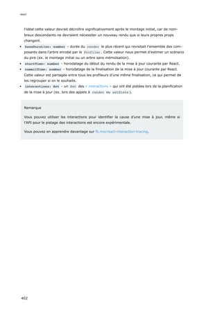 l’idéal cette valeur devrait décroître significativement après le montage initial, car de nom-
breux descendants ne devraient nécessiter un nouveau rendu que si leurs propres props
changent.
baseDuration: number - durée du render le plus récent qui revisitait l’ensemble des com-
posants dans l’arbre enrobé par le Profiler . Cette valeur nous permet d’estimer un scénario
du pire (ex. le montage initial ou un arbre sans mémoïsation).
startTime: number - horodatage du début du rendu de la mise à jour courante par React.
commitTime: number - horodatage de la finalisation de la mise à jour courante par React.
Cette valeur est partagée entre tous les profileurs d’une même finalisation, ce qui permet de
les regrouper si on le souhaite.
interactions: Set - un Set des « interactions » qui ont été pistées lors de la planification
de la mise à jour (ex. lors des appels à render ou setState ).
Remarque
Vous pouvez utiliser les interactions pour identifier la cause d’une mise à jour, même si
l’API pour le pistage des interactions est encore expérimentale.
Vous pouvez en apprendre davantage sur fb.me/react-interaction-tracing.
react
402
 