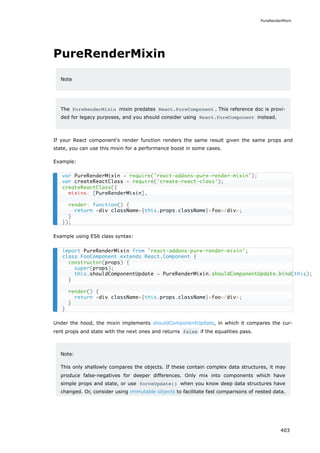 PureRenderMixin
Note
The PureRenderMixin mixin predates React.PureComponent . This reference doc is provi-
ded for legacy purposes, and you should consider using React.PureComponent instead.
If your React component's render function renders the same result given the same props and
state, you can use this mixin for a performance boost in some cases.
Example:
Example using ES6 class syntax:
Under the hood, the mixin implements shouldComponentUpdate, in which it compares the cur-
rent props and state with the next ones and returns false if the equalities pass.
Note:
This only shallowly compares the objects. If these contain complex data structures, it may
produce false-negatives for deeper differences. Only mix into components which have
simple props and state, or use forceUpdate() when you know deep data structures have
changed. Or, consider using immutable objects to facilitate fast comparisons of nested data.
var PureRenderMixin = require('react-addons-pure-render-mixin');
var createReactClass = require('create-react-class');
createReactClass({
mixins: [PureRenderMixin],
render: function() {
return <div className={this.props.className}>foo</div>;
}
});
import PureRenderMixin from 'react-addons-pure-render-mixin';
class FooComponent extends React.Component {
constructor(props) {
super(props);
this.shouldComponentUpdate = PureRenderMixin.shouldComponentUpdate.bind(this);
}
render() {
return <div className={this.props.className}>foo</div>;
}
}
PureRenderMixin
403
 