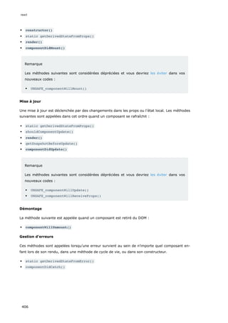 constructor()
static getDerivedStateFromProps()
render()
componentDidMount()
Remarque
Les méthodes suivantes sont considérées dépréciées et vous devriez les éviter dans vos
nouveaux codes :
UNSAFE_componentWillMount()
Mise à jour
Une mise à jour est déclenchée par des changements dans les props ou l’état local. Les méthodes
suivantes sont appelées dans cet ordre quand un composant se rafraîchit :
static getDerivedStateFromProps()
shouldComponentUpdate()
render()
getSnapshotBeforeUpdate()
componentDidUpdate()
Remarque
Les méthodes suivantes sont considérées dépréciées et vous devriez les éviter dans vos
nouveaux codes :
UNSAFE_componentWillUpdate()
UNSAFE_componentWillReceiveProps()
Démontage
La méthode suivante est appelée quand un composant est retiré du DOM :
componentWillUnmount()
Gestion d’erreurs
Ces méthodes sont appelées lorsqu’une erreur survient au sein de n’importe quel composant en-
fant lors de son rendu, dans une méthode de cycle de vie, ou dans son constructeur.
static getDerivedStateFromError()
componentDidCatch()
react
406
 
