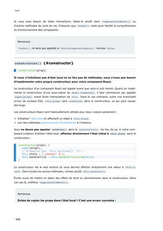 Si vous avez besoin de telles interactions, faites-le plutôt dans componentDidMount() ou
d’autres méthodes de cycle de vie. S’assurer que render() reste pure facilite la compréhension
du fonctionnement des composants.
Remarque
render() ne sera pas appelée si shouldComponentUpdate() renvoie false .
constructor() {#constructor}
Si vous n’initialisez pas d’état local et ne liez pas de méthodes, vous n’avez pas besoin
d’implémenter votre propre constructeur pour votre composant React.
Le constructeur d’un composant React est appelé avant que celui-ci soit monté. Quand on implé-
mente le constructeur d’une sous-classe de React.Component , il faut commencer par appeler
super(props) avant toute manipulation de this . Dans le cas contraire, outre une éventuelle
erreur de syntaxe ES6, this.props sera undefined dans le constructeur, ce qui peut causer
des bugs.
Les constructeurs React sont habituellement utilisés pour deux raisons seulement :
Initialiser l’état local en affectant un objet à this.state .
Lier des méthodes gestionnaires d’événements à l’instance.
Vous ne devez pas appeler setState() dans le constructor() . Au lieu de ça, si votre com-
posant a besoin d’utiliser l’état local, affectez directement l’état initial à this.state dans le
constructeur :
Le constructeur est le seul endroit où vous devriez affecter directement une valeur à this.s‐
tate . Dans toutes les autres méthodes, utilisez plutôt this.setState() .
Évitez aussi de mettre en place des effets de bord ou abonnements dans le constructeur. Dans
ces cas-là, préférez componentDidMount() .
Remarque
Évitez de copier les props dans l’état local ! C’est une erreur courante :
constructor(props)
constructor(props) {
super(props);
// N’appelez pas `this.setState()` ici !
this.state = { counter: 0 };
this.handleClick = this.handleClick.bind(this);
}
react
408
 