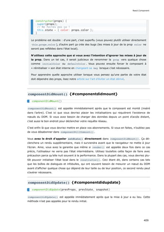 Le problème est double : d’une part, c’est superflu (vous pouvez plutôt utiliser directement
this.props.color ), d’autre part ça crée des bugs (les mises à jour de la prop color ne
seront pas reflétées dans l’état local).
N’utilisez cette approche que si vous avez l’intention d’ignorer les mises à jour de
la prop. Dans un tel cas, il serait judicieux de renommer la prop vers quelque chose
comme initialColor ou defaultColor . Vous pouvez ensuite forcer le composant à
« réinitialiser » son état interne en changeant sa key lorsque c’est nécessaire.
Pour apprendre quelle approche utiliser lorsque vous pensez qu’une partie de votre état
doit dépendre des props, lisez notre article sur l’art d’éviter un état dérivé.
componentDidMount() {#componentdidmount}
componentDidMount() est appelée immédiatement après que le composant est monté (inséré
dans l’arbre). C’est ici que vous devriez placer les initialisations qui requièrent l’existence de
nœuds du DOM. Si vous avez besoin de charger des données depuis un point d’accès distant,
c’est aussi le bon endroit pour déclencher votre requête réseau.
C’est enfin là que vous devriez mettre en place vos abonnements. Si vous en faites, n’oubliez pas
de vous désabonner dans componentWillUnmount() .
Vous avez le droit d’appeler setState() directement dans componentDidMount() . Ça dé-
clenchera un rendu supplémentaire, mais il surviendra avant que le navigateur ne mette à jour
l’écran. Ainsi, vous avez la garantie que même si render() est appelée deux fois dans ce cas
précis, l’utilisateur ne verra pas l’état intermédiaire. Utilisez toutefois cette façon de faire avec
précaution parce qu’elle nuit souvent à la performance. Dans la plupart des cas, vous devriez plu-
tôt pouvoir initialiser l’état local dans le constructor() . Ceci étant dit, dans certains cas tels
que les boîtes de dialogues et infobulles, qui ont souvent besoin de mesurer un nœud du DOM
avant d’afficher quelque chose qui dépend de leur taille ou de leur position, ce second rendu peut
s’avérer nécessaire.
componentDidUpdate() {#componentdidupdate}
componentDidUpdate() est appelée immédiatement après que la mise à jour a eu lieu. Cette
méthode n’est pas appelée pour le rendu initial.
constructor(props) {
super(props);
// Ne faites pas ça !
this.state = { color: props.color };
}
componentDidMount()
componentDidUpdate(prevProps, prevState, snapshot)
React.Component
409
 